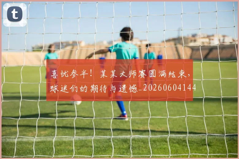 喜忧参半！某某大师赛圆满结束，球迷们的期待与遗憾_20260604144247_20260707013056