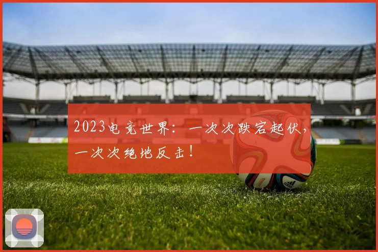 2023电竞世界:一次次跌宕起伏,一次次绝地反击!