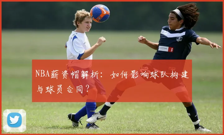 NBA薪资帽解析：如何影响球队构建与球员合同？