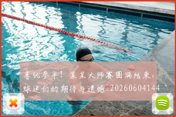 喜忧参半！某某大师赛圆满结束，球迷们的期待与遗憾_20260604144247_20260707013056
