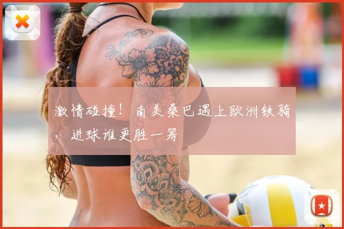 激情碰撞！南美桑巴遇上欧洲铁骑，进球谁更胜一筹