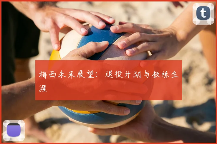 梅西未来展望：退役计划与教练生涯
