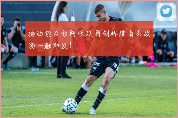 梅西能否领阿根廷再创辉煌南美战场一触即发！