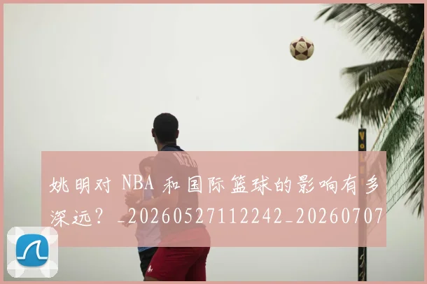 姚明对 NBA 和国际篮球的影响有多深远？_20260527112242_20260707143227