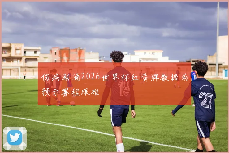 伤病潮涌2026世界杯红黄牌数据或预示赛程艰难