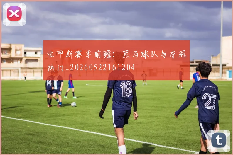 法甲新赛季前瞻：黑马球队与夺冠热门_20260522161204